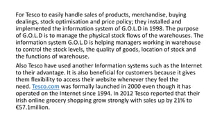 For Tesco to easily handle sales of products, merchandise, buying
dealings, stock optimisation and price policy; they installed and
implemented the information system of G.O.L.D in 1998. The purpose
of G.O.L.D is to manage the physical stock flows of the warehouses. The
information system G.O.L.D is helping managers working in warehouse
to control the stock levels, the quality of goods, location of stock and
the functions of warehouse.
Also Tesco have used another Information systems such as the Internet
to their advantage. It is also beneficial for customers because it gives
them flexibility to access their website whenever they feel the
need. Tesco.com was formally launched in 2000 even though it has
operated on the Internet since 1994. In 2012 Tesco reported that their
Irish online grocery shopping grow strongly with sales up by 21% to
€57.1million.
 