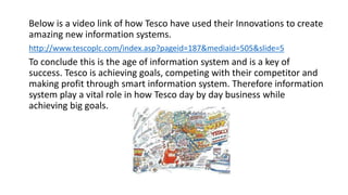 Below is a video link of how Tesco have used their Innovations to create
amazing new information systems.
http://www.tescoplc.com/index.asp?pageid=187&mediaid=505&slide=5
To conclude this is the age of information system and is a key of
success. Tesco is achieving goals, competing with their competitor and
making profit through smart information system. Therefore information
system play a vital role in how Tesco day by day business while
achieving big goals.
 