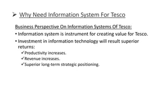  Why Need Information System For Tesco
Business Perspective On Information Systems Of Tesco:
• Information system is instrument for creating value for Tesco.
• Investment in information technology will result superior
returns:
Productivity increases.
Revenue increases.
Superior long-term strategic positioning.
 