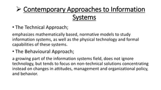  Contemporary Approaches to Information
Systems
• The Technical Approach;
emphasizes mathematically based, normative models to study
information systems, as well as the physical technology and formal
capabilities of these systems.
• The Behavioural Approach;
a growing part of the information systems field, does not ignore
technology, but tends to focus on non-technical solutions concentrating
instead on changes in attitudes, management and organizational policy,
and behavior.
 