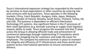 Tesco's international expansion strategy has responded to the need to
be sensitive to local expectations in other countries by entering into
joint ventures with local partners. Tesco operates in the following
markets: China, Czech Republic, Hungary, India, Japan, Malaysia,
Poland, Republic of Ireland, Slovakia, South Korea, Thailand, Turkey, UK,
and USA. The business is dependent on efficient Information
Technology (IT) systems. Any significant failure in the IT processes of
their retail operations (e.g. barcode scanning or supply chain logistics)
impacts ability to trade. Tesco recognise the essential role that IT plays
across the Group in allowing efficient trade and achievement of
commercial advantage through implementing IT innovations which
improve the shopping trip for customers and make life easier for
employees. The company has extensive controls in place to maintain
the integrity and efficiency of IT infrastructure and share world‐class
systems across International operations to ensure consistency of
delivery.
 