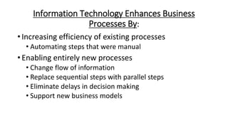 Information Technology Enhances Business
Processes By:
• Increasing efficiency of existing processes
• Automating steps that were manual
• Enabling entirely new processes
• Change flow of information
• Replace sequential steps with parallel steps
• Eliminate delays in decision making
• Support new business models
 