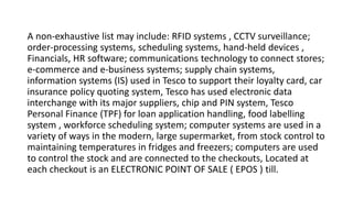 A non-exhaustive list may include: RFID systems , CCTV surveillance;
order-processing systems, scheduling systems, hand-held devices ,
Financials, HR software; communications technology to connect stores;
e-commerce and e-business systems; supply chain systems,
information systems (IS) used in Tesco to support their loyalty card, car
insurance policy quoting system, Tesco has used electronic data
interchange with its major suppliers, chip and PIN system, Tesco
Personal Finance (TPF) for loan application handling, food labelling
system , workforce scheduling system; computer systems are used in a
variety of ways in the modern, large supermarket, from stock control to
maintaining temperatures in fridges and freezers; computers are used
to control the stock and are connected to the checkouts, Located at
each checkout is an ELECTRONIC POINT OF SALE ( EPOS ) till.
 