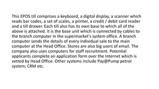 This EPOS till comprises a keyboard, a digital display, a scanner which
reads bar codes, a set of scales, a printer, a credit / debit card reader
and a till drawer. Each till also has its own base to which all of the
above is attached. It is the base unit which is connected by cables to
the branch computer in the supermarket's system office. A branch
computer sends the details of every individual sale to the main
computer at the Head Office. Stores are also big users of email. The
company also uses computers for staff recruitment. Potential
applicants complete an application form over the Internet which is
vetted by Head Office. Other systems include Pay@Pump petrol
system; CRM etc.
 