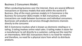 Business 2 Consumers Model;
When conducting business over the Internet, there are several different
transactions or business models that exist within the world of E-
Business. One of the most common models in E-Commerce is the
Business-To-Consumer (B2C) model. In B2C transactions, online
transactions are made between businesses and individual consumers.
Businesses sell products and services through electronic channels
directly to the consumer.
B2C E-Commerce involves what is known as electronic retailing or e-
tailing. E-tailing involves online retail sales. E-tailing makes it easier for
a manufacturer to sell directly to a customer, cutting out the need for
an intermediary. With B2C transactions there is no need for retailers
and therefore, no need for a physical store from which to distribute
products.
 
