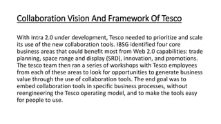 Collaboration Vision And Framework Of Tesco
With Intra 2.0 under development, Tesco needed to prioritize and scale
its use of the new collaboration tools. IBSG identified four core
business areas that could benefit most from Web 2.0 capabilities: trade
planning, space range and display (SRD), innovation, and promotions.
The tesco team then ran a series of workshops with Tesco employees
from each of these areas to look for opportunities to generate business
value through the use of collaboration tools. The end goal was to
embed collaboration tools in specific business processes, without
reengineering the Tesco operating model, and to make the tools easy
for people to use.
 