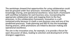 The workshops showed that opportunities for using collaboration could
best be grouped under four processes: innovation, decision making,
knowledge sharing, and operational excellence. tesco built a framework
with workflow templates for each business area, incorporating the
appropriate collaborative tools and mapping them to the four
processes. In this collaboration framework, innovation is a self-
contained entity because it is both a core business area and one of the
predefined processes. Trade planning and SRD fit into the knowledge
sharing process, while promotions are linked to decision making and
operational excellence.
The aim in the innovation area, for example, is to provide a forum for
open discussion of ideas, leading to selection and development of the
strongest suggestions.
 