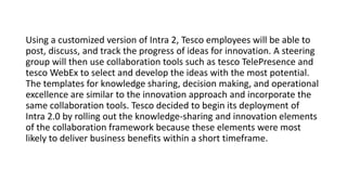 Using a customized version of Intra 2, Tesco employees will be able to
post, discuss, and track the progress of ideas for innovation. A steering
group will then use collaboration tools such as tesco TelePresence and
tesco WebEx to select and develop the ideas with the most potential.
The templates for knowledge sharing, decision making, and operational
excellence are similar to the innovation approach and incorporate the
same collaboration tools. Tesco decided to begin its deployment of
Intra 2.0 by rolling out the knowledge-sharing and innovation elements
of the collaboration framework because these elements were most
likely to deliver business benefits within a short timeframe.
 