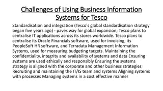 Challenges of Using Business Information
Systems for Tesco
Standardisation and integration (Tesco's global standardisation strategy
began five years ago) - paves way for global expansion; Tesco plans to
centralise IT applications across its stores worldwide. Tesco plans to
centralise its Oracle Financials software, used for invoicing, its
PeopleSoft HR software, and Terradata Management Information
Systems, used for measuring budgeting targets. Maintaining the
confidentiality, integrity and availability of systems and data Ensuring
systems are used ethically and responsibly Ensuring the systems
strategy is aligned with the corporate and other business strategies
Recruiting and maintaining the IT/IS team and systems Aligning systems
with processes Managing systems in a cost effective manner
 