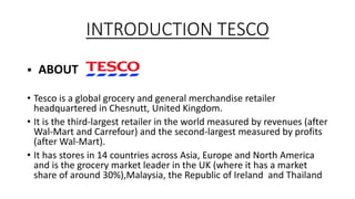 INTRODUCTION TESCO
 ABOUT
• Tesco is a global grocery and general merchandise retailer
headquartered in Chesnutt, United Kingdom.
• It is the third-largest retailer in the world measured by revenues (after
Wal-Mart and Carrefour) and the second-largest measured by profits
(after Wal-Mart).
• It has stores in 14 countries across Asia, Europe and North America
and is the grocery market leader in the UK (where it has a market
share of around 30%),Malaysia, the Republic of Ireland and Thailand
 