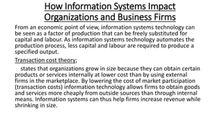 How Information Systems Impact
Organizations and Business Firms
From an economic point of view, information systems technology can
be seen as a factor of production that can be freely substituted for
capital and labour. As information systems technology automates the
production process, less capital and labour are required to produce a
specified output.
Transaction cost theory;
states that organizations grow in size because they can obtain certain
products or services internally at lower cost than by using external
firms in the marketplace. By lowering the cost of market participation
(transaction costs) information technology allows firms to obtain goods
and services more cheaply from outside sources than through internal
means. Information systems can thus help firms increase revenue while
shrinking in size.
 