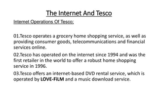 The Internet And Tesco
Internet Operations Of Tesco;
01.Tesco operates a grocery home shopping service, as well as
providing consumer goods, telecommunications and financial
services online.
02.Tesco has operated on the internet since 1994 and was the
first retailer in the world to offer a robust home shopping
service in 1996.
03.Tesco offers an internet-based DVD rental service, which is
operated by LOVE-FiLM and a music download service.
 