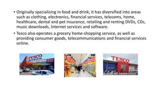 • Originally specialising in food and drink, it has diversified into areas
such as clothing, electronics, financial services, telecoms, home,
healthcare, dental and pet insurance, retailing and renting DVDs, CDs,
music downloads, Internet services and software.
• Tesco also operates a grocery home-shopping service, as well as
providing consumer goods, telecommunications and financial services
online.
 