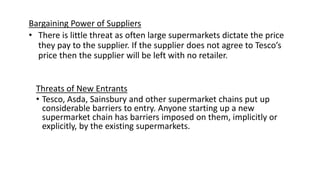 Bargaining Power of Suppliers
• There is little threat as often large supermarkets dictate the price
they pay to the supplier. If the supplier does not agree to Tesco’s
price then the supplier will be left with no retailer.
Threats of New Entrants
• Tesco, Asda, Sainsbury and other supermarket chains put up
considerable barriers to entry. Anyone starting up a new
supermarket chain has barriers imposed on them, implicitly or
explicitly, by the existing supermarkets.
 