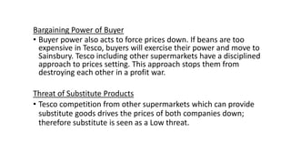 Bargaining Power of Buyer
• Buyer power also acts to force prices down. If beans are too
expensive in Tesco, buyers will exercise their power and move to
Sainsbury. Tesco including other supermarkets have a disciplined
approach to prices setting. This approach stops them from
destroying each other in a profit war.
Threat of Substitute Products
• Tesco competition from other supermarkets which can provide
substitute goods drives the prices of both companies down;
therefore substitute is seen as a Low threat.
 