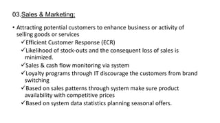 03.Sales & Marketing;
• Attracting potential customers to enhance business or activity of
selling goods or services
Efficient Customer Response (ECR)
Likelihood of stock-outs and the consequent loss of sales is
minimized.
Sales & cash flow monitoring via system
Loyalty programs through IT discourage the customers from brand
switching
Based on sales patterns through system make sure product
availability with competitive prices
Based on system data statistics planning seasonal offers.
 