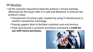 04.Services;
• All the activities required to keep the product / service working
effectively for the buyer after it is sold and delivered. It enhance the
product’s value.
Introduction of virtual super markets by using IT infrastructure is
another competitive advantage.
Having support desk to facilitate customer care and services.
Club card records a customer purchases and award a credit for
use with future purchases.
 