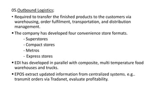 05.Outbound Logistics;
• Required to transfer the finished products to the customers via
warehousing, order fulfilment, transportation, and distribution
management.
 The company has developed four convenience store formats.
- Superstores
- Compact stores
- Metros
- Express stores
 EDI has developed in parallel with composite, multi temperature food
warehouses and trucks.
 EPOS extract updated information from centralized systems. e.g..
transmit orders via Tradanet, evaluate profitability.
 