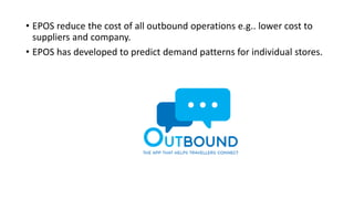 • EPOS reduce the cost of all outbound operations e.g.. lower cost to
suppliers and company.
• EPOS has developed to predict demand patterns for individual stores.
 