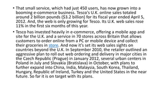 • That small service, which had just 450 users, has now grown into a
booming e-commerce business. Tesco's U.K. online sales totaled
around 2 billion pounds ($3.2 billion) for its fiscal year ended April 5,
2012. And, the web is only growing for Tesco. Its U.K. web sales rose
11% in the first six months of this year.
• Tesco has invested heavily in e-commerce, offering a mobile app and
site for the U.K. and a service in 70 stores across Britain that allows
customers to order online from a PC or mobile device and collect
their groceries in store. And now it’s set its web sales sights on
countries beyond the U.K. In September 2010, the retailer outlined an
aggressive plan to roll out web ordering and delivery in major cities in
the Czech Republic (Prague) in January 2012, several urban centers in
Poland in July and Slovakia (Bratislava) in October, with plans to
further expand into China, India, Malaysia, South Korea, Thailand,
Hungary, Republic of Ireland, Turkey and the United States in the near
future. So far it is on target with its plans.
 
