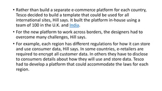 • Rather than build a separate e-commerce platform for each country,
Tesco decided to build a template that could be used for all
international sites, Hill says. It built the platform in-house using a
team of 100 in the U.K. and India.
• For the new platform to work across borders, the designers had to
overcome many challenges, Hill says.
• For example, each region has different regulations for how it can store
and use consumer data, Hill says. In some countries, e-retailers are
required to encrypt all customer data. In others they have to disclose
to consumers details about how they will use and store data. Tesco
had to develop a platform that could accommodate the laws for each
region.
 