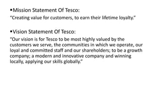 Mission Statement Of Tesco:
“Creating value for customers, to earn their lifetime loyalty.”
Vision Statement Of Tesco:
“Our vision is for Tesco to be most highly valued by the
customers we serve, the communities in which we operate, our
loyal and committed staff and our shareholders; to be a growth
company; a modern and innovative company and winning
locally, applying our skills globally.”
 
