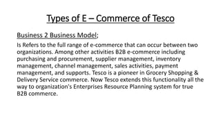Types of E – Commerce of Tesco
Business 2 Business Model;
Is Refers to the full range of e-commerce that can occur between two
organizations. Among other activities B2B e-commerce including
purchasing and procurement, supplier management, inventory
management, channel management, sales activities, payment
management, and supports. Tesco is a pioneer in Grocery Shopping &
Delivery Service commerce. Now Tesco extends this functionality all the
way to organization's Enterprises Resource Planning system for true
B2B commerce.
 