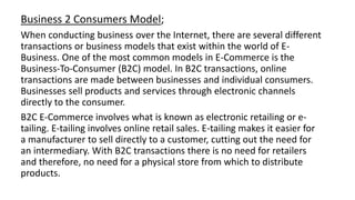 Business 2 Consumers Model;
When conducting business over the Internet, there are several different
transactions or business models that exist within the world of E-
Business. One of the most common models in E-Commerce is the
Business-To-Consumer (B2C) model. In B2C transactions, online
transactions are made between businesses and individual consumers.
Businesses sell products and services through electronic channels
directly to the consumer.
B2C E-Commerce involves what is known as electronic retailing or e-
tailing. E-tailing involves online retail sales. E-tailing makes it easier for
a manufacturer to sell directly to a customer, cutting out the need for
an intermediary. With B2C transactions there is no need for retailers
and therefore, no need for a physical store from which to distribute
products.
 