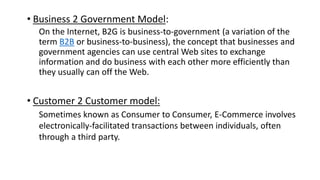 • Business 2 Government Model:
On the Internet, B2G is business-to-government (a variation of the
term B2B or business-to-business), the concept that businesses and
government agencies can use central Web sites to exchange
information and do business with each other more efficiently than
they usually can off the Web.
• Customer 2 Customer model:
Sometimes known as Consumer to Consumer, E-Commerce involves
electronically-facilitated transactions between individuals, often
through a third party.
 