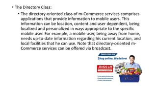 • The Directory Class:
• The directory-oriented class of m-Commerce services comprises
applications that provide information to mobile users. This
information can be location, content and user dependent, being
localized and personalized in ways appropriate to the specific
mobile user. For example, a mobile user, being away from home,
needs up-to-date information regarding his current location, and
local facilities that he can use. Note that directory-oriented m-
Commerce services can be offered via broadcast.
 