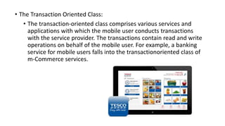 • The Transaction Oriented Class:
• The transaction-oriented class comprises various services and
applications with which the mobile user conducts transactions
with the service provider. The transactions contain read and write
operations on behalf of the mobile user. For example, a banking
service for mobile users falls into the transactionoriented class of
m-Commerce services.
 