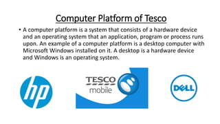 Computer Platform of Tesco
• A computer platform is a system that consists of a hardware device
and an operating system that an application, program or process runs
upon. An example of a computer platform is a desktop computer with
Microsoft Windows installed on it. A desktop is a hardware device
and Windows is an operating system.
 