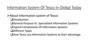 Information System Of Tesco In Global Today
About Information system of Tesco:
Introduction
General Purpose Vs. Specialized Information Systems
Typical Components Of Information Systems
Different Types
How Tesco use Information Systems to their advantage.
 