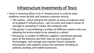 Infrastructure Investments of Tesco
• Tesco is investing $45m in its IT infrastructure in a bid to solve
problems more quickly and improve customer service.
• The system - which will give the retailer an easy, at-a-glance view
of its global IT infrastructure - will cut costs and make it easier to
manage its sprawling IT estate, the company said.
• The grocer is consolidating a number of different systems into one,
allowing the entire estate to be viewed as a whole.
• Previously, a number of different suppliers monitored separate
parts of the business but from now on one company, CA
Technologies, will manage and monitor Tesco’s networks,
transactions and suppliers across the company including its
website, banking and mobile businesses.
 