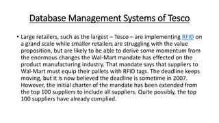 Database Management Systems of Tesco
• Large retailers, such as the largest – Tesco – are implementing RFID on
a grand scale while smaller retailers are struggling with the value
proposition, but are likely to be able to derive some momentum from
the enormous changes the Wal-Mart mandate has effected on the
product manufacturing industry. That mandate says that suppliers to
Wal-Mart must equip their pallets with RFID tags. The deadline keeps
moving, but it is now believed the deadline is sometime in 2007.
However, the initial charter of the mandate has been extended from
the top 100 suppliers to include all suppliers. Quite possibly, the top
100 suppliers have already complied.
 