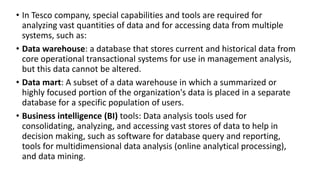 • In Tesco company, special capabilities and tools are required for
analyzing vast quantities of data and for accessing data from multiple
systems, such as:
• Data warehouse: a database that stores current and historical data from
core operational transactional systems for use in management analysis,
but this data cannot be altered.
• Data mart: A subset of a data warehouse in which a summarized or
highly focused portion of the organization's data is placed in a separate
database for a specific population of users.
• Business intelligence (BI) tools: Data analysis tools used for
consolidating, analyzing, and accessing vast stores of data to help in
decision making, such as software for database query and reporting,
tools for multidimensional data analysis (online analytical processing),
and data mining.
 