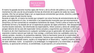 Que es el teatro 
El teatro 
El teatro ha gozado durante muchos siglos del fervor y de la afición del público y en muchos 
momentos ha sido una de los principales formas de diversión de la gente de todas las clases 
sociales. Ello fue así porque llegó a ser un espectáculo entretenido que atraía, divertía y además 
tenía una determinada función social. 
Durante el siglo XX, el teatro ha tenido que competir con otras formas de entretenimiento de la 
gente, principalmente el cine, la televisión o los espectáculos musicales que son enormemente 
atractivos y se han convertido en verdaderos fenómenos de masas. Frente a ellos el teatro ha ido 
perdiendo terreno y ha dejado de ser el espectáculo popular de siglos anteriores. Han desaparecido 
muchos locales teatrales, han disminuido los espectadores, faltan autores y obras de calidad que 
pongan delante de los ojos del espectador temas actuales y argumentos que interesen y diviertan. 
El teatro es de vital importancia en cualquier sociedad ya que es generador del desarrollo de la 
expresión creativa natural que todo ser trae consigo, y estimula tanto las cualidades como los 
valores sociales, morales y la autoestima.Además, tiene la fascinante tarea de la creatividad, la 
sensibilidad, la apreciación artística y la expresión, factores que contribuyen al espíritu creativo y 
social de todo individuoEl teatro, ayuda a la integridad en el desarrollo y espíritu creativo, social 
de todo individuo. Como la expresión y la simbología; la imaginación y la creatividad, el sentido 
estético, la apreciación artística, la sensibilidad, la percepción y el conocimiento. 
menu 
principal 
 