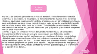 Actividad 
practica 
Hay MILES de ejercicios para desarrollar en clase de teatro. Fundamentalmente se busca 
desarrollar la observación, la imaginación, la memoria sensorial. Algunos de los ejercicios 
vistos por alguien que no comprendiera el tema a veces pueden ser apreciados como ridículos, 
pero no te olvides que estás en una clase de teatro, y todos los que los vean también tendrán 
que hacerlos a su vez y serán vistos por tí. Dime, ¿Tu te burlarías de un compañero de clase, 
que sueña con ser artista? No, ¿verdad? Y entonces, ¿Por qué piensas que los demás son peores 
que tú, y que se burlarán? 
Además, lo que a los tontos que miraran de fuera les resulte ridículo, a tí te resultará 
interesantísimo si te lo tomas en serio y te concentras en hacerlo lo mejor posible. 
Una de las primeras cosas que hay que hacer con los estudiantes de teatro es enseñarles a 
JUGAR otra vez, como cuando eran niños, que casi siempre pasa que se han olvidado... Y 
actuar también es jugar a ser otro... Los niños juegan y no se sienten ridículos, simplemente 
no les importa qué piensen los que no están jugando... Hay que recuperar esa inteligencia. Si 
de verdad quieres ser actriz, estudia con toda la pasion de que seas capaz, y ni te preocupes 
de la opinión de los demás... 
Menu 
principal 
 