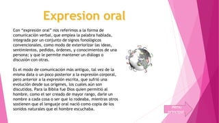 Con “expresión oral” nos referimos a la forma de 
comunicación verbal, que emplea la palabra hablada, 
integrada por un conjunto de signos fonológicos 
convencionales, como modo de exteriorizar las ideas, 
sentimientos, pedidos, órdenes, y conocimientos de una 
persona; y que le permite mantener un diálogo o 
discusión con otras. 
Es el modo de comunicación más antiguo, tal vez de la 
misma data o un poco posterior a la expresión corporal, 
pero anterior a la expresión escrita, que sufrió una 
evolución desde sus orígenes, los cuales aún son 
discutidos. Para la Biblia fue Dios quien permitió al 
hombre, como el ser creado de mayor rango, darle un 
nombre a cada cosa o ser que lo rodeaba, mientras otros 
sostienen que el lenguaje oral nació como copia de los 
sonidos naturales que el hombre escuchaba. 
Menu 
principal 
 