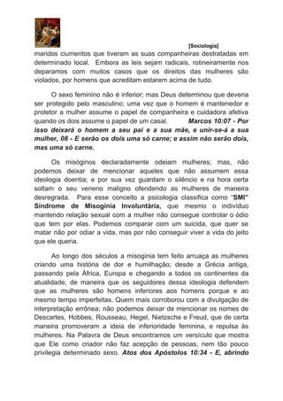 ​ [Sociologia]
maridos ciumentos que tiveram as suas companheiras destratadas em
determinado local. Embora as leis sejam radicais, rotineiramente nos
deparamos com muitos casos que os direitos das mulheres são
violados, por homens que acreditam estarem acima de tudo.
O sexo feminino não é inferior; mas Deus determinou que deveria
ser protegido pelo masculino; uma vez que o homem é mantenedor e
protetor a mulher assume o papel de companheira e cuidadora afetiva
quando os dois assume o papel de um casal. Marcos 10:07 - Por
isso deixará o homem a seu pai e a sua mãe, e unir-se-á a sua
mulher, 08 - E serão os dois uma só carne; e assim não serão dois,
mas uma só carne.
Os misóginos declaradamente odeiam mulheres; mas, não
podemos deixar de mencionar aqueles que não assumem essa
ideologia doentia; e por sua vez guardam o silêncio e na hora certa
soltam o seu veneno maligno ofendendo as mulheres de maneira
desregrada. Para esse conceito a psicologia classifica como “​SMI”
Síndrome de Misoginia Involuntária, que mesmo o indivíduo
mantendo relação sexual com a mulher não consegue controlar o ódio
que tem por elas. Podemos comparar com um suicida, que quer se
matar não por odiar a vida, mas por não conseguir viver a vida do jeito
que ele queria.
Ao longo dos séculos a misoginia tem feito arruaça as mulheres
criando uma história de dor e humilhação; desde a Grécia antiga,
passando pela África, Europa e chegando a todos os continentes da
atualidade, de maneira que os seguidores dessa ideologia defendem
que as mulheres são homens inferiores aos homens porque e ao
mesmo tempo imperfeitas. Quem mais corroborou com a divulgação de
interpretação errônea; não podemos deixar de mencionar os nomes de
Descartes, Hobbes, Rousseau, Hegel, Nietzsche e Freud, que de certa
maneira promoveram a ideia de inferioridade feminina, e repulsa às
mulheres. Na Palavra de Deus encontramos um versículo que mostra
que Ele como criador não faz acepção de pessoas, nem tão pouco
privilegia determinado sexo. ​Atos dos Apóstolos 10:34 - E, abrindo
 