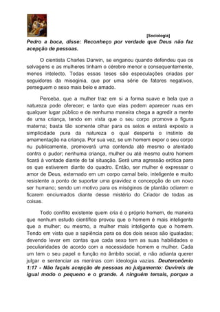 ​ [Sociologia]
Pedro a boca, disse: Reconheço por verdade que Deus não faz
acepção de pessoas.
O cientista Charles Darwin, se enganou quando defendeu que os
selvagens e as mulheres tinham o cérebro menor e consequentemente,
menos intelecto. Todas essas teses são especulações criadas por
seguidores da misoginia, que por uma série de fatores negativos,
perseguem o sexo mais belo e amado.
Perceba, que a mulher traz em si a forma suave e bela que a
natureza pode oferecer; e tanto que elas podem aparecer nuas em
qualquer lugar público e de nenhuma maneira chega a agredir a mente
de uma criança, tendo em vista que o seu corpo promove a figura
materna; basta tão somente olhar para os seios e estará exposto a
simplicidade pura da natureza o qual desperta o instinto de
amamentação na criança. Por sua vez, se um homem expor o seu corpo
nu publicamente, promoverá uma contenda até mesmo o atentado
contra o pudor; nenhuma criança, mulher ou até mesmo outro homem
ficará à vontade diante de tal situação. Será uma agressão erótica para
os que estiverem diante do quadro. Então, ser mulher é expressar o
amor de Deus, externado em um corpo carnal belo, inteligente e muito
resistente a ponto de suportar uma gravidez e concepção de um novo
ser humano; sendo um motivo para os misóginos de plantão odiarem e
ficarem enciumados diante desse mistério do Criador de todas as
coisas.
Todo conflito existente quem cria é o próprio homem, de maneira
que nenhum estudo científico provou que o homem é mais inteligente
que a mulher; ou mesmo, a mulher mais inteligente que o homem.
Tendo em vista que a sapiência para os dos dois sexos são igualadas;
devendo levar em contas que cada sexo tem as suas habilidades e
peculiaridades de acordo com a necessidade homem e mulher. Cada
um tem o seu papel e função no âmbito social, e não adianta querer
julgar e sentenciar as meninas com ideologia vazias. ​Deuteronômio
1:17 - Não façais acepção de pessoas no julgamento: Ouvireis de
igual modo o pequeno e o grande. A ninguém temais, porque a
 