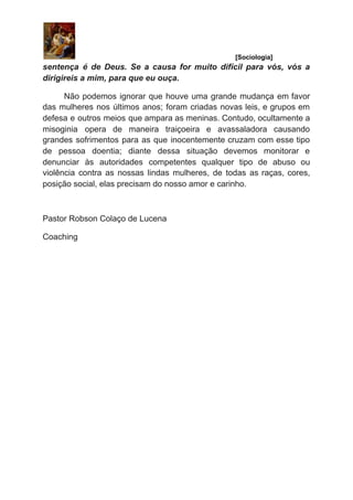 ​ [Sociologia]
sentença é de Deus. Se a causa for muito difícil para vós, vós a
dirigireis a mim, para que eu ouça.
Não podemos ignorar que houve uma grande mudança em favor
das mulheres nos últimos anos; foram criadas novas leis, e grupos em
defesa e outros meios que ampara as meninas. Contudo, ocultamente a
misoginia opera de maneira traiçoeira e avassaladora causando
grandes sofrimentos para as que inocentemente cruzam com esse tipo
de pessoa doentia; diante dessa situação devemos monitorar e
denunciar às autoridades competentes qualquer tipo de abuso ou
violência contra as nossas lindas mulheres, de todas as raças, cores,
posição social, elas precisam do nosso amor e carinho.
Pastor Robson Colaço de Lucena
Coaching
  
 