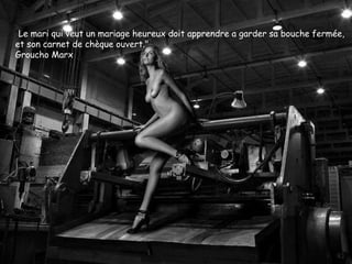 "Le mari qui veut un mariage heureux doit apprendre a garder sa bouche fermée,
et son carnet de chèque ouvert."
Groucho Marx
 