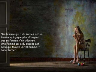 "Un homme qui a du succès est un
homme qui gagne plus d'argent
que sa femme n'en dépense.
Une femme qui a du succès est
celle qui trouve un tel homme. "
Lana Turner
 
