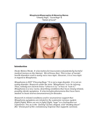 Misophonia Misperception & Menacing Memes
“Chewing Rage”, “Sound Rage” &
“Hatred of Sound”
Introduction
Haste Makes Waste. It also makes for inaccurate and potentially harmful
medical memes on the Internet. We all know that. This is true of mental
health disorders and is surely not a new topic. However, it is a new topic
in regard to Misophonia.
Misophonia is NOT “Chewing Rage.” It is not a rage disorder. It is not an
eating disorder. Research under the term “Misophonia” is in its infancy.
Thus, nobody can claim to know “what is it is,” or how to “cure it.”
Misophonia is a new name, describing conditions that have closely related,
possibly identic symptoms. It also includes phenomena that have been
studied in basic science (neuroscience) for decades.
Research in related conditions and in neuroscience support that
Misophonia symptoms are related to the autonomic nervous system
(fight/flight). When we are in fight/flight, “rage” is a feeling that we
experience. Yet, so is the “feeling” of fear, disgust, and “shutting-down”
(the “freeze part of the evolutionary response that supports survival).
 