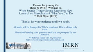 1
Thanks for joining the
Duke & IMRN Webinar on
When Sounds Trigger Strong Reactions: New
Research on Misophonia & What You Can Do
7:30-8:30pm (EST)
Thanks for your patience until we begin.
All audio will be through this WebEx broadcast. This is a listen only
event.
Please hold sending your questions until you are prompted by our
panelists.
**Webinar slides will be posted on
http://www.misophoniainternational.com
Duke University and IMRN © Do not copy or use without permission
 