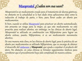 Misoprostol ¿Cuáles son sus usos?
Misoprostol es un medicamento creado para el tratamiento de úlceras gástricas,
no obstante en la actualidad se le han dado otras aplicaciones tales como la
inducción al trabajo de parto, o bien, para llevar acabo un aborto por
medicamentos.
Si bien, cuando se utiliza Misoprostol para practicar un aborto automedicado,
éste presenta un riesgo para la mujer, ya que este medicamento no está
prescrito para realizar abortos, sin embargo, en las clínicas de aborto legal,
Misoprostol es utilizado en combinación con Mifepristone para lograr un
aborto exitoso, puesto, Mifepristone, sí es un medicamento meramenta
abortivo.
De una manera más clara, en las clínicas de aborto legal, para la práctica de un
aborto por medicamentos es utilizado Mifepristone, que se encarga de detener
el desarrollo del embarazo; y Misoprostol, que ayuda a expulsar el producto del
útero. No obstante, en estas clínicas se brindan seguimientos médicos para
corroborar que el procedimiento haya sido completado de manera exitosa.
 