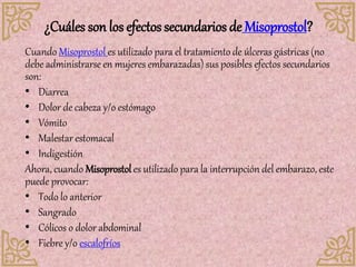 ¿Cuáles son los efectos secundarios de Misoprostol?
Cuando Misoprostol es utilizado para el tratamiento de úlceras gástricas (no
debe administrarse en mujeres embarazadas) sus posibles efectos secundarios
son:
• Diarrea
• Dolor de cabeza y/o estómago
• Vómito
• Malestar estomacal
• Indigestión
Ahora, cuando Misoprostol es utilizado para la interrupción del embarazo, este
puede provocar:
• Todo lo anterior
• Sangrado
• Cólicos o dolor abdominal
• Fiebre y/o escalofríos
 