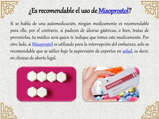 ¿Es recomendable el uso de Misoprostol?
Si se habla de una automedicación, ningún medicamento es recomendable
para ello, por el contrario, si padeces de úlceras gástricas, o bien, tratas de
prevenirlas, tu médico será quien te indique que tomes este medicamento. Por
otro lado, si Misoprostol es utilizado para la interrupción del embarazo, solo es
recomendable que se utilice bajo la supervisión de expertos en salud, es decir,
en clínicas de aborto legal.
 
