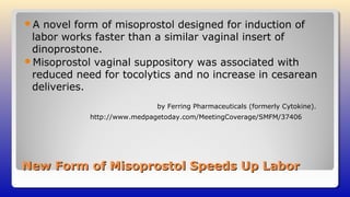 New Form of Misoprostol Speeds Up LaborNew Form of Misoprostol Speeds Up Labor
A novel form of misoprostol designed for induction of
labor works faster than a similar vaginal insert of
dinoprostone.
Misoprostol vaginal suppository was associated with
reduced need for tocolytics and no increase in cesarean
deliveries.
by Ferring Pharmaceuticals (formerly Cytokine).
http://www.medpagetoday.com/MeetingCoverage/SMFM/37406
 